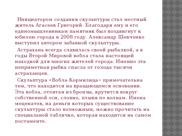  Инициатором создания скульптуры стал местный житель Агасеев Григорий. Благодаря ему и его единомышленникам памятник был воздвигнут к юбилею города в 2008 году. Александр Шевченко выступил автором забавной скульптуры.  Астрахань всегда славилась своей рыбалкой, а в годы Второй Мировой вобла стала настоящей находкой для многих жителей города. Именно эта неприметная рыбка спасла от голода тысячи астраханцев.  Скульптура «Вобла-Кормилица» примечательна тем, что находится на вращающемся основании. Эта вобла, отлитая из бронзы, крутится вокруг собственной оси, словно, плывя по волнам. Имена меценатов, на деньги которых существование скульптуры стало возможным, можно прочитать на специальной табличке, которая находится на самом постаменте. 