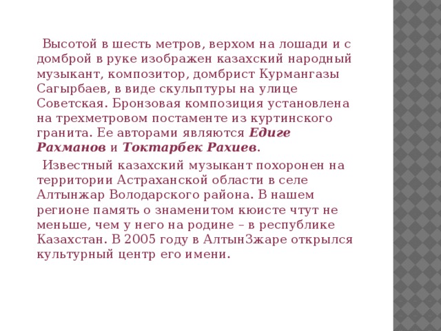  Высотой в шесть метров, верхом на лошади и с домброй в руке изображен казахский народный музыкант, композитор, домбрист Курмангазы Сагырбаев, в виде скульптуры на улице Советская. Бронзовая композиция установлена на трехметровом постаменте из куртинского гранита. Ее авторами являются  Едиге Рахманов  и  Токтарбек Рахиев .  Известный казахский музыкант похоронен на территории Астраханской области в селе Алтынжар Володарского района. В нашем регионе память о знаменитом кюисте чтут не меньше, чем у него на родине – в республике Казахстан. В 2005 году в Алтын3жаре открылся культурный центр его имени.  