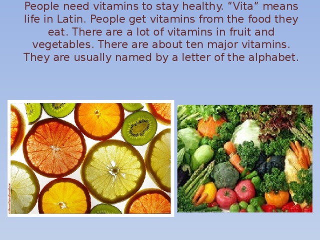People need vitamins to stay healthy. “Vita” means life in Latin. People get vitamins from the food they eat. There are a lot of vitamins in fruit and vegetables. There are about ten major vitamins. They are usually named by a letter of the alphabet.   