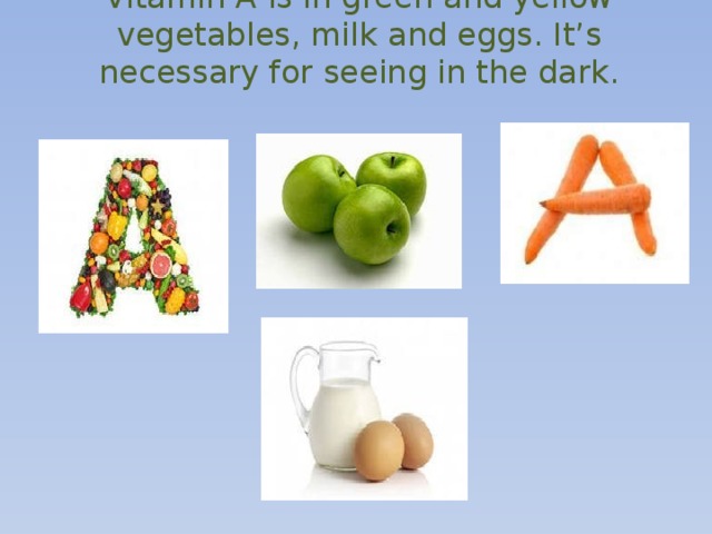 Vitamin A is in green and yellow vegetables, milk and eggs. It’s necessary for seeing in the dark.   