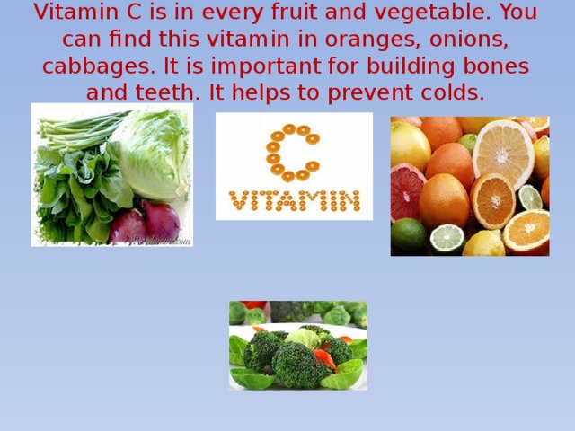 Vitamin C is in every fruit and vegetable. You can find this vitamin in oranges, onions, cabbages. It is important for building bones and teeth. It helps to prevent colds.   