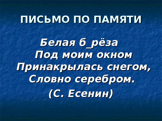 ПИСЬМО ПО ПАМЯТИ Белая б_рёза  Под моим окном  Принакрылась снегом,  Словно серебром. (С. Есенин) 