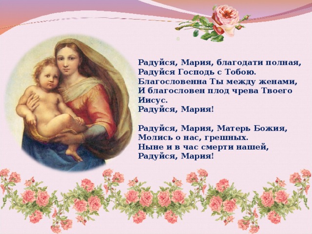  Радуйся, Мария, благодати полная,  Радуйся Господь с Тобою.  Благословенна Ты между женами, И благословен плод чрева Твоего Иисус.  Радуйся, Мария!   Радуйся, Мария, Матерь Божия,  Молись о нас, грешных.  Ныне и в час смерти нашей,  Радуйся, Мария!   