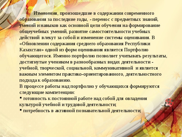  Изменения, произошедшие в содержании современного образования за последние годы, - перенос с предметных знаний, умений и навыков как основной цели обучения на формирование общеучебных умений, развитие самостоятельности учебных действий влекут за собой и изменение системы оценивания. В «Обновлении содержания среднего образования Республики Казахстан» одной из форм оценивания является Портфолио обучающегося. Именно портфолио позволяет учитывать результаты, достигнутые учеником в разнообразных видах деятельности - учебной, творческой, социальной, коммуникативной и является важным элементом практико-ориентированного, деятельностного подхода к образованию. В процессе работы над портфолио у обучающихся формируются следующие компетенции:  готовность к постоянной работе над собой для овладения культурой учебной и трудовой деятельности;  потребность в активной познавательной деятельности; 