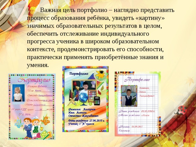  Важная цель портфолио – наглядно представить процесс образования ребёнка, увидеть «картину» значимых образовательных результатов в целом, обеспечить отслеживание индивидуального прогресса ученика в широком образовательном контексте, продемонстрировать его способности, практически применять приобретённые знания и умения. 