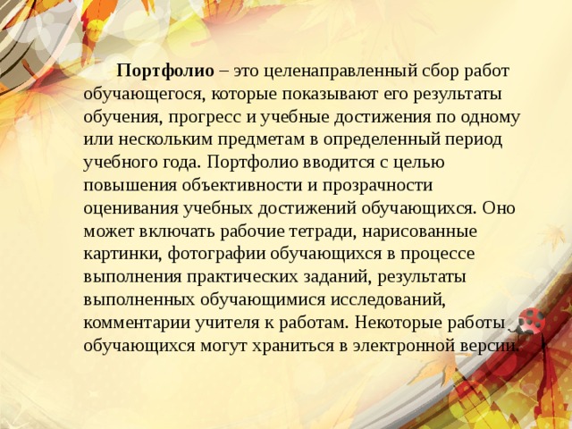  Портфолио – это целенаправленный сбор работ обучающегося, которые показывают его результаты обучения, прогресс и учебные достижения по одному или нескольким предметам в определенный период учебного года. Портфолио вводится с целью повышения объективности и прозрачности оценивания учебных достижений обучающихся. Оно может включать рабочие тетради, нарисованные картинки, фотографии обучающихся в процессе выполнения практических заданий, результаты выполненных обучающимися исследований, комментарии учителя к работам. Некоторые работы обучающихся могут храниться в электронной версии.   