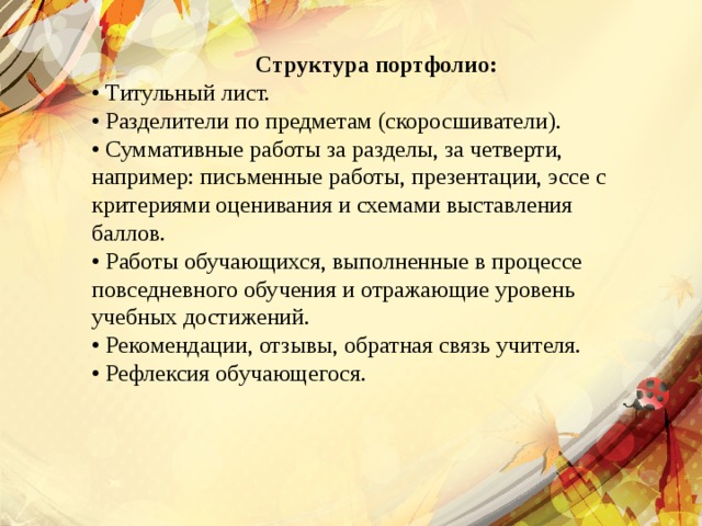  Структура портфолио: • Титульный лист. • Разделители по предметам (скоросшиватели). • Суммативные работы за разделы, за четверти, например: письменные работы, презентации, эссе с критериями оценивания и схемами выставления баллов. • Работы обучающихся, выполненные в процессе повседневного обучения и отражающие уровень учебных достижений. • Рекомендации, отзывы, обратная связь учителя. • Рефлексия обучающегося. 