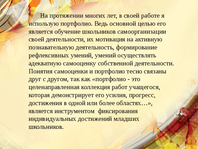  На протяжении многих лет, в своей работе я использую портфолио. Ведь основной целью его является обучение школьников самоорганизации своей деятельности, их мотивация на активную познавательную деятельность, формирование рефлексивных умений, умений осуществлять адекватную самооценку собственной деятельности. Понятия самооценки и портфолио тесно связаны друг с другом, так как «портфолио - это целенаправленная коллекция работ учащегося, которая демонстрирует его усилия, прогресс, достижения в одной или более областях…», является инструментом  фиксирования индивидуальных достижений младших школьников.  