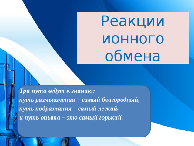 Реакции ионного обмена Три пути ведут к знанию: путь размышления – самый благородный, путь подражания – самый легкий, и путь опыта – это самый горький.  