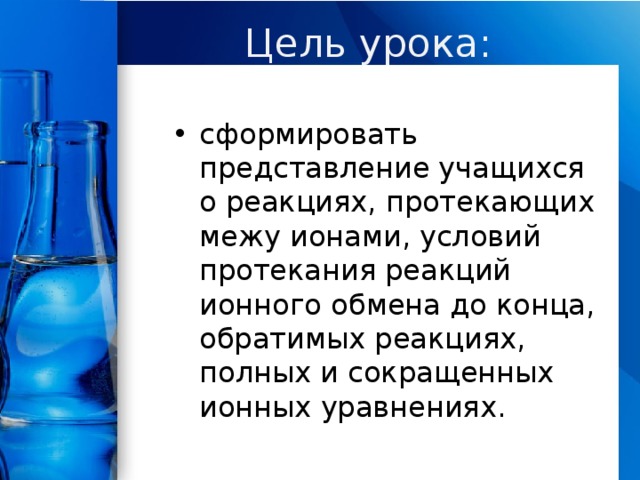 Цель урока: сформировать представление учащихся о реакциях, протекающих межу ионами, условий протекания реакций ионного обмена до конца, обратимых реакциях, полных и сокращенных ионных уравнениях. 