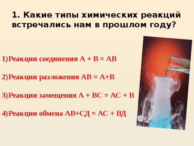 1. Какие типы химических реакций встречались нам в прошлом году?   1)Реакции соединения А + В = АВ  2)Реакции разложения АВ = А+В  3)Реакции замещения А + ВС = АС + В  4)Реакции обмена АВ+СД = АС + ВД 