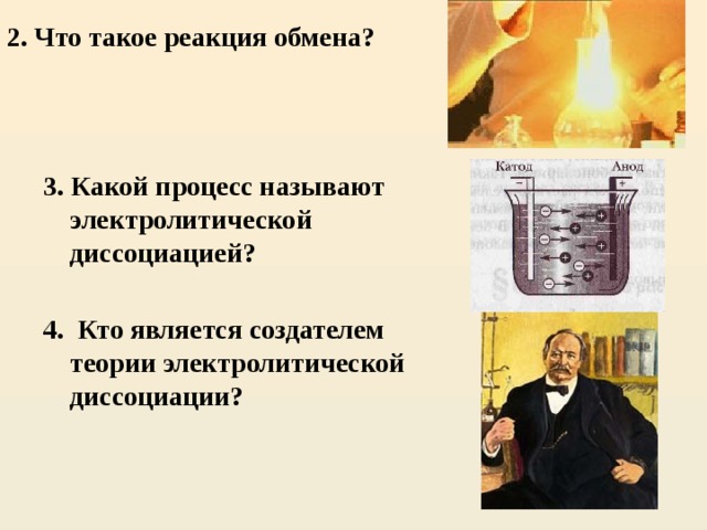 2. Что такое реакция обмена?  3. Какой процесс называют электролитической диссоциацией?  4. Кто является создателем теории электролитической диссоциации?     