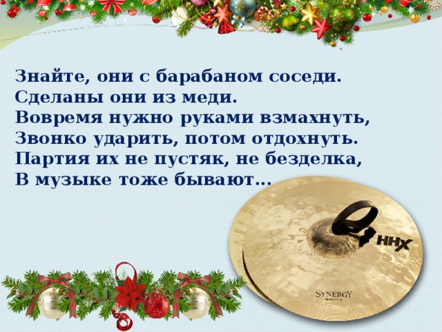 Знайте, они с барабаном соседи.  Сделаны они из меди.  Вовремя нужно руками взмахнуть,  Звонко ударить, потом отдохнуть.  Партия их не пустяк, не безделка,  В музыке тоже бывают... 