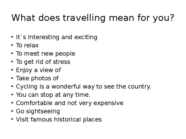 What does travelling mean for you? it`s interesting and exciting To relax To meet new people To get rid of stress Enjoy a view of Take photos of Cycling is a wonderful way to see the country. You can stop at any time. Comfortable and not very expensive Go sightseeing Visit famous historical places 