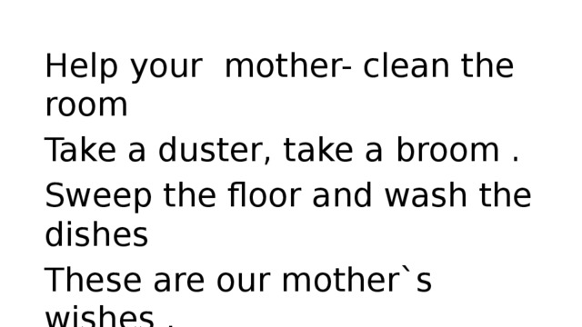Help your mother- clean the room Take a duster, take a broom . Sweep the floor and wash the dishes These are our mother`s wishes . Room is tidy, fresh and bright. Isn`t it a pleasant sight? 