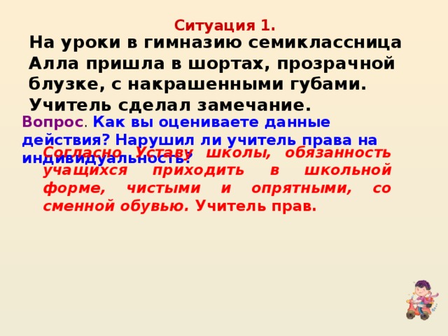 Ситуация 1. На уроки в гимназию семиклассница Алла пришла в шортах, прозрачной блузке, с накрашенными губами. Учитель сделал замечание. Вопрос . Как вы оцениваете данные действия? Нарушил ли учитель права на индивидуальность? Согласно Уставу школы, обязанность учащихся приходить в школьной форме, чистыми и опрятными, со сменной обувью. Учитель прав.