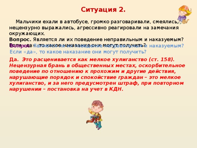 Ситуация 2.  Мальчики ехали в автобусе, громко разговаривали, смеялись, нецензурно выражались, агрессивно реагировали на замечания окружающих. Вопрос. Является ли их поведение неправильным и наказуемым? Если «да», то какое наказание они могут получить? Вопрос . Является ли их поведение неправильным и наказуемым? Если «да», то какое наказание они могут получить?  Да. Это расценивается как мелкое хулиганство (ст. 158). Нецензурная брань в общественных местах, оскорбительное поведение по отношению к прохожим и другие действия, нарушающие порядок и спокойствие граждан – это мелкое хулиганство, и за него предусмотрен штраф, при повторном нарушении – постановка на учет в КДН.