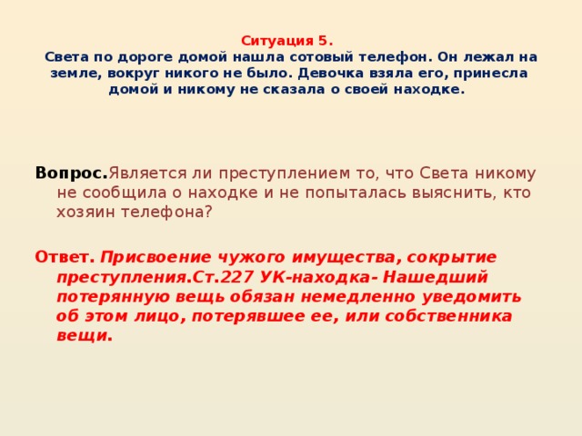 Ситуация 5.     Света по дороге домой нашла сотовый телефон. Он лежал на земле, вокруг никого не было. Девочка взяла его, принесла домой и никому не сказала о своей находке.    Вопрос. Является ли преступлением то, что Света никому не сообщила о находке и не попыталась выяснить, кто хозяин телефона? Ответ.  Присвоение чужого имущества, сокрытие преступления.Ст.227 УК-находка- Нашедший потерянную вещь обязан немедленно уведомить об этом лицо, потерявшее ее, или собственника вещи.