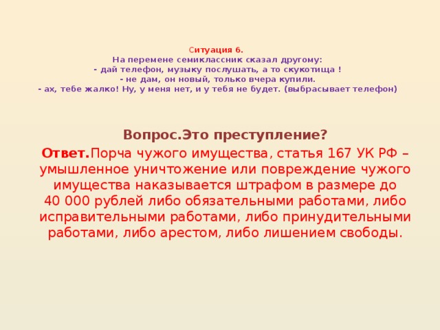 С итуация 6.  На перемене семиклассник сказал другому:  - дай телефон, музыку послушать, а то скукотища !  - не дам, он новый, только вчера купили.  - ах, тебе жалко! Ну, у меня нет, и у тебя не будет. (выбрасывает телефон)   Вопрос.Это преступление? Ответ. Порча чужого имущества, статья 167 УК РФ – умышленное уничтожение или повреждение чужого имущества наказывается штрафом в размере до 40 000 рублей либо обязательными работами, либо исправительными работами, либо принудительными работами, либо арестом, либо лишением свободы.