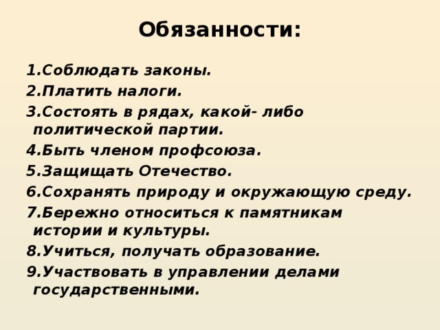 Обязанности:   1.Соблюдать законы. 2.Платить налоги. 3.Состоять в рядах, какой- либо политической партии. 4.Быть членом профсоюза. 5.Защищать Отечество. 6.Сохранять природу и окружающую среду. 7.Бережно относиться к памятникам истории и культуры. 8.Учиться, получать образование. 9.Участвовать в управлении делами государственными.
