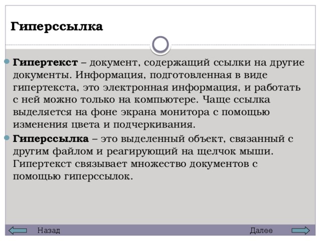 Гиперссылка Гипертекст – документ, содержащий ссылки на другие документы. Информация, подготовленная в виде гипертекста, это электронная информация, и работать с ней можно только на компьютере. Чаще ссылка выделяется на фоне экрана монитора с помощью изменения цвета и подчеркивания. Гиперссылка – это выделенный объект, связанный с другим файлом и реагирующий на щелчок мыши. Гипертекст связывает множество документов с помощью гиперссылок. Далее Назад 