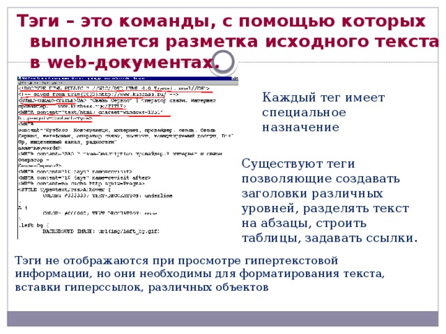 Тэги – это команды, с помощью которых выполняется разметка исходного текста в web-документах. Каждый тег имеет специальное назначение Существуют теги позволяющие создавать заголовки различных уровней, разделять текст на абзацы, строить таблицы, задавать ссылки. Тэги не отображаются при просмотре гипертекстовой информации, но они необходимы для форматирования текста, вставки гиперссылок, различных объектов 