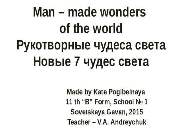 Man – made wonders  of the world  Рукотворные чудеса света  Новые 7 чудес света  Made by Kate Pogibelnaya 1 1 th “B” Form , School № 1 Sovetskaya Gavan, 201 5 Teacher – V.A. Andreychuk 