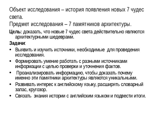 Объект исследования – история появления новых 7 чудес света.  Предмет исследования – 7 памятников архитектуры. Цель: доказать, что новые 7 чудес света действительно являются архитектурными шедеврами. Задачи : Выявить и изучить источники, необходимые для проведения исследования. Формировать умение работать с разными источниками информации с целью проверки и уточнения фактов.   Проанализировать информацию, чтобы доказать почему именно эти памятники архитектуры являются уникальными. Развивать интерес к английскому языку, расширять словарный запас, кругозор. Связать  знания истории с английским языком и подвести итоги.    