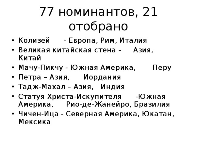 77 номинантов, 21 отобрано Колизей  - Европа, Рим, Италия  Великая китайская стена -  Азия,  Китай  Мачу-Пикчу - Южная Америка,  Перу  Петра – Азия,  Иордания  Тадж-Махал – Азия,  Индия  Статуя Христа-Искупителя  -Южная Америка,  Рио-де-Жанейро, Бразилия  Чичен-Ица - Северная Америка, Юкатан, Мексика   