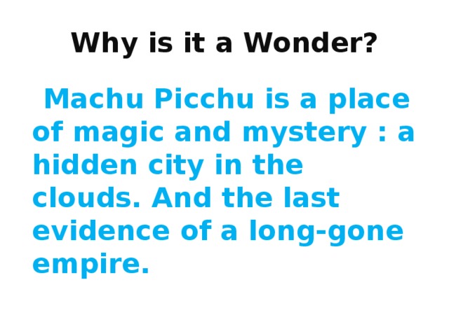 Why is it a Wonder?  Machu Picchu is a place of magic and mystery : a hidden city in the clouds. And the last evidence of a long-gone empire. 