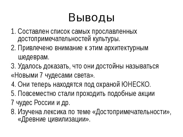 Выводы 1. Составлен список самых прославленных достопримечательностей культуры. 2. Привлечено внимание к этим архитектурным  шедеврам. 3. Удалось доказать, что они достойны называться «Новыми 7 чудесами света». 4. Они теперь находятся под охраной ЮНЕСКО. 5. Повсеместно стали проходить подобные акции 7 чудес России и др. 8. Изучена лексика по теме «Достопримечательности», «Древние цивилизации». 