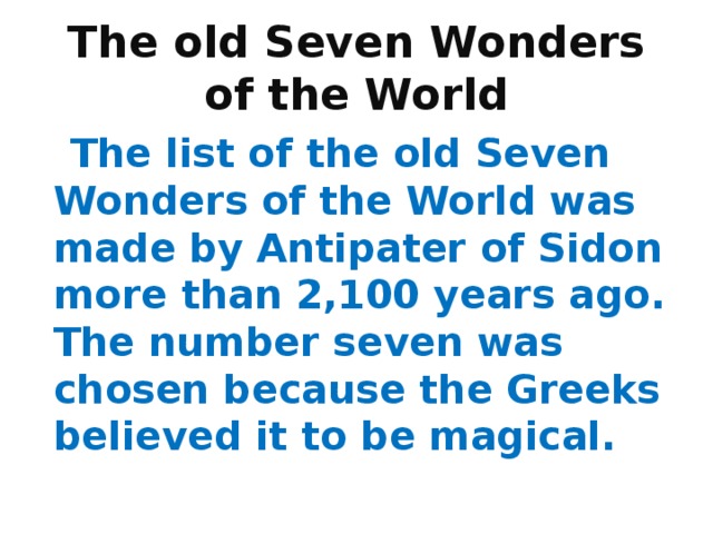 The old Seven Wonders  of the World  The list of the old Seven Wonders of the World was made by Antipater of Sidon more than 2,100 years ago. The number seven was chosen because the Greeks believed it to be magical. 