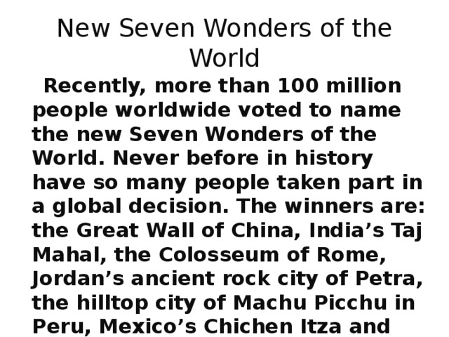 New Seven Wonders of the World  Recently, more than 100 million people worldwide voted to name the new Seven Wonders of the World. Never before in history have so many people taken part in a global decision. The winners are: the Great Wall of China, India’s Taj Mahal, the Colosseum of Rome, Jordan’s ancient rock city of Petra, the hilltop city of Machu Picchu in Peru, Mexico’s Chichen Itza and Brazil’s Statue of Christ the Redeemer. 