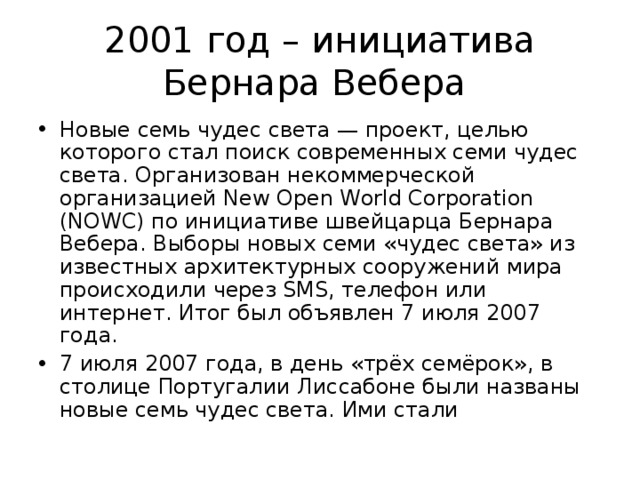 2001 год – инициатива Бернара Вебера Новые семь чудес света — проект, целью которого стал поиск современных семи чудес света. Организован некоммерческой организацией New Open World Corporation (NOWC) по инициативе швейцарца Бернара Вебера. Выборы новых семи «чудес света» из известных архитектурных сооружений мира происходили через SMS, телефон или интернет. Итог был объявлен 7 июля 2007 года. 7 июля 2007 года, в день «трёх семёрок», в столице Португалии Лиссабоне были названы новые семь чудес света. Ими стали 