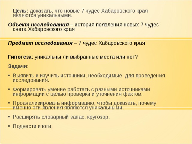   Цель: доказать, что новые 7 чудес Хабаровского края являются уникальными. Объект исследования – история появления новых 7 чудес света Хабаровского края   Предмет исследования – 7 чудес Хабаровского края   Гипотеза : уникальны ли выбранные места или нет? Задачи : Выявить и изучить источники, необходимые для проведения исследования. Формировать умение работать с разными источниками информации с целью проверки и уточнения фактов. Проанализировать информацию, чтобы доказать, почему именно эти явления являются уникальными. Расширять словарный запас, кругозор. Подвести итоги.       