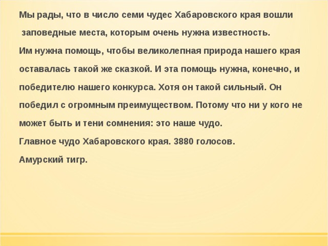Мы рады, что в число семи чудес Хабаровского края вошли  заповедные места, которым очень нужна известность. Им нужна помощь, чтобы великолепная природа нашего края оставалась такой же сказкой. И эта помощь нужна, конечно, и победителю нашего конкурса. Хотя он такой сильный. Он победил с огромным преимуществом. Потому что ни у кого не может быть и тени сомнения: это наше чудо. Главное чудо Хабаровского края. 3880 голосов. Амурский тигр. 