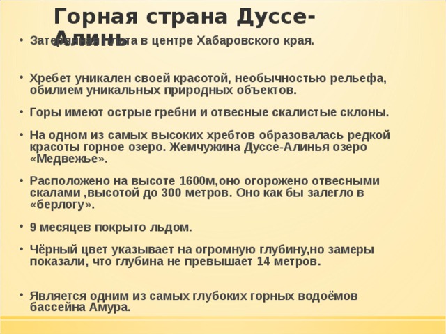 Горная страна Дуссе- Алинь Затерянная плата в центре Хабаровского края.   Хребет уникален своей красотой, необычностью рельефа, обилием уникальных природных объектов. Горы имеют острые гребни и отвесные скалистые склоны. На одном из самых высоких хребтов образовалась редкой красоты горное озеро. Жемчужина Дуссе-Алинья озеро «Медвежье». Расположено на высоте 1600м,оно огорожено отвесными скалами ,высотой до 300 метров. Оно как бы залегло в «берлогу». 9 месяцев покрыто льдом. Чёрный цвет указывает на огромную глубину,но замеры показали, что глубина не превышает 14 метров.   Является одним из самых глубоких горных водоёмов бассейна Амура. 