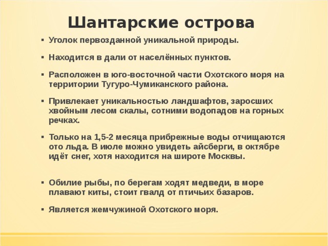 Шантарские острова Уголок первозданной уникальной природы. Находится в дали от населённых пунктов. Расположен в юго-восточной части Охотского моря на территории Тугуро-Чумиканского района. Привлекает уникальностью ландшафтов, заросших хвойным лесом скалы, сотними водопадов на горных речках. Только на 1,5-2 месяца прибрежные воды отчищаются ото льда. В июле можно увидеть айсберги, в октябре идёт снег, хотя находится на широте Москвы.   Обилие рыбы, по берегам ходят медведи, в море плавают киты, стоит гвалд от птичьих базаров. Является жемчужиной Охотского моря. 