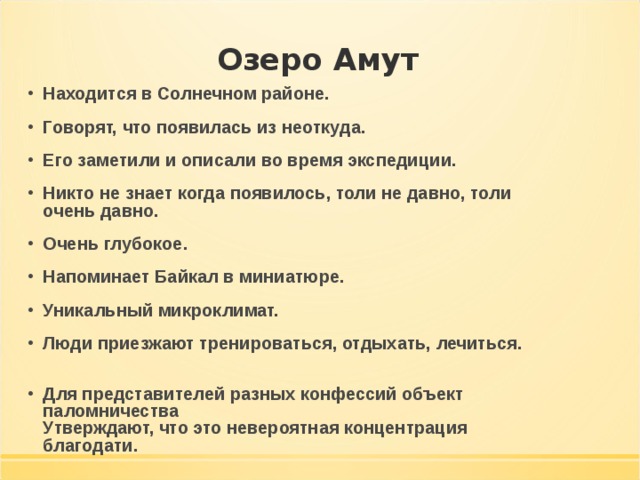 Озеро Амут Находится в Солнечном районе. Говорят, что появилась из неоткуда. Его заметили и описали во время экспедиции. Никто не знает когда появилось, толи не давно, толи очень давно. Очень глубокое. Напоминает Байкал в миниатюре. Уникальный микроклимат. Люди приезжают тренироваться, отдыхать, лечиться.   Для представителей разных конфессий объект паломничества  Утверждают, что это невероятная концентрация благодати. 