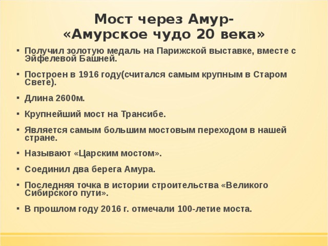 Мост через Амур-  «Амурское чудо 20 века» Получил золотую медаль на Парижской выставке, вместе с Эйфелевой Башней. Построен в 1916 году(считался самым крупным в Старом Свете). Длина 2600м. Крупнейший мост на Трансибе. Является самым большим мостовым переходом в нашей стране. Называют «Царским мостом». Соединил два берега Амура. Последняя точка в истории строительства «Великого Сибирского пути». В прошлом году 2016 г. отмечали 100-летие моста. 