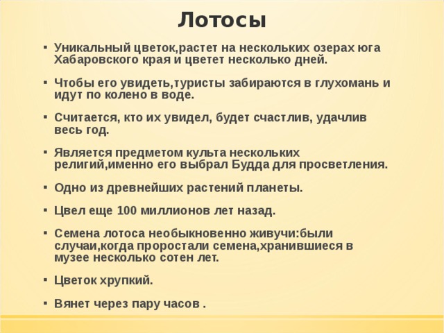 Уникальный цветок,растет на нескольких озерах юга Хабаровского края и цветет несколько дней. Чтобы его увидеть,туристы забираются в глухомань и идут по колено в воде. Считается, кто их увидел, будет счастлив, удачлив весь год. Является предметом культа нескольких религий,именно его выбрал Будда для просветления. Одно из древнейших растений планеты. Цвел еще 100 миллионов лет назад. Семена лотоса необыкновенно живучи:были случаи,когда проростали семена,хранившиеся в музее несколько сотен лет. Цветок хрупкий. Вянет через пару часов . 