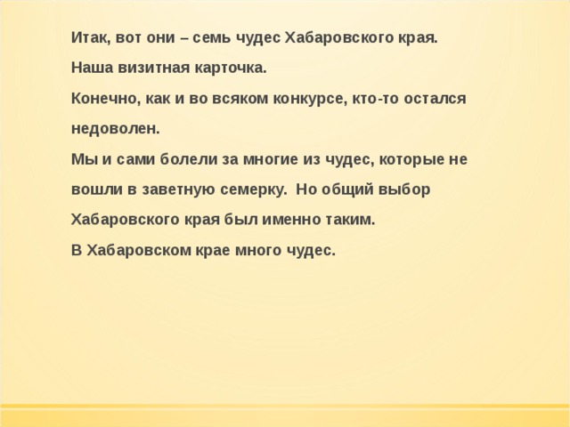 Итак, вот они – семь чудес Хабаровского края. Наша визитная карточка. Конечно, как и во всяком конкурсе, кто-то остался недоволен. Мы и сами болели за многие из чудес, которые не вошли в заветную семерку. Но общий выбор Хабаровского края был именно таким. В Хабаровском крае много чудес.  