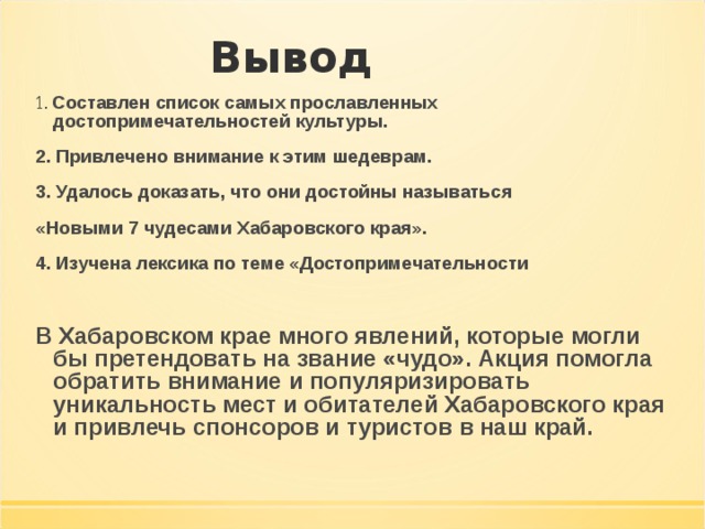 Вывод 1. Составлен список самых прославленных достопримечательностей культуры. 2. Привлечено внимание к этим шедеврам. 3. Удалось доказать, что они достойны называться «Новыми 7 чудесами Хабаровского края». 4. Изучена лексика по теме «Достопримечательности  В Хабаровском крае много явлений, которые могли бы претендовать на звание «чудо». Акция помогла обратить внимание и популяризировать уникальность мест и обитателей Хабаровского края и привлечь спонсоров и туристов в наш край.    