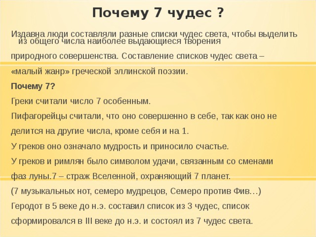Почему 7 чудес ? Издавна люди составляли разные списки чудес света, чтобы выделить из общего числа наиболее выдающиеся творения природного совершенства. Составление списков чудес света – «малый жанр» греческой эллинской поэзии. Почему 7? Греки считали число 7 особенным. Пифагорейцы считали, что оно совершенно в себе, так как оно не делится на другие числа, кроме себя и на 1. У греков оно означало мудрость и приносило счастье. У греков и римлян было символом удачи, связанным со сменами фаз луны.7 – страж Вселенной, охраняющий 7 планет. (7 музыкальных нот, семеро мудрецов, Семеро против Фив…) Геродот в 5 веке до н.э. составил список из 3 чудес, список сформировался в III веке до н.э. и состоял из 7 чудес света. 