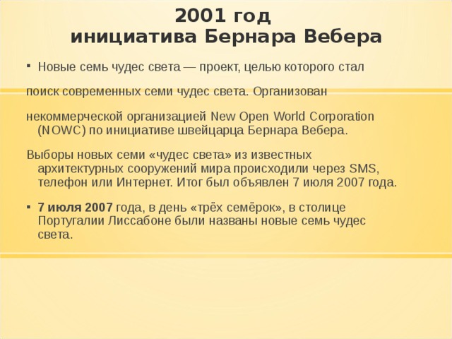 2001 год  инициатива Бернара Вебера Новые семь чудес света — проект, целью которого стал поиск современных семи чудес света. Организован некоммерческой организацией New Open World Corporation (NOWC) по инициативе швейцарца Бернара Вебера. Выборы новых семи «чудес света» из известных архитектурных сооружений мира происходили через SMS, телефон или Интернет. Итог был объявлен 7 июля 2007 года. 7 июля 2007 года, в день «трёх семёрок», в столице Португалии Лиссабоне были названы новые семь чудес света. 