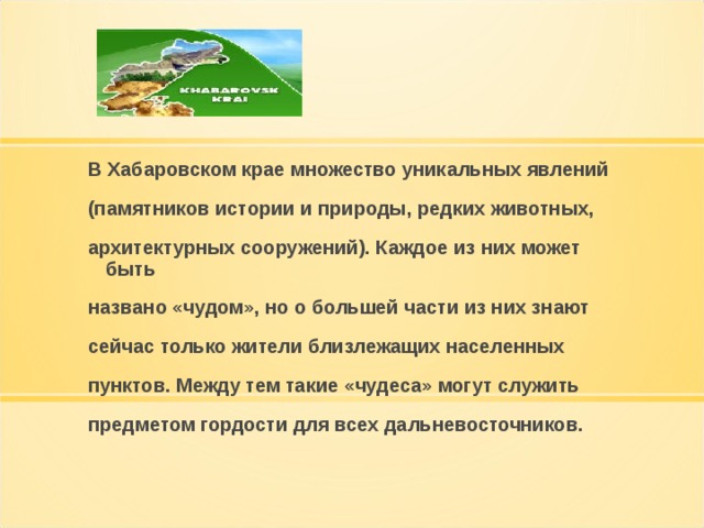 В Хабаровском крае множество уникальных явлений (памятников истории и природы, редких животных, архитектурных сооружений). Каждое из них может быть названо «чудом», но о большей части из них знают сейчас только жители близлежащих населенных пунктов. Между тем такие «чудеса» могут служить предметом гордости для всех дальневосточников.  