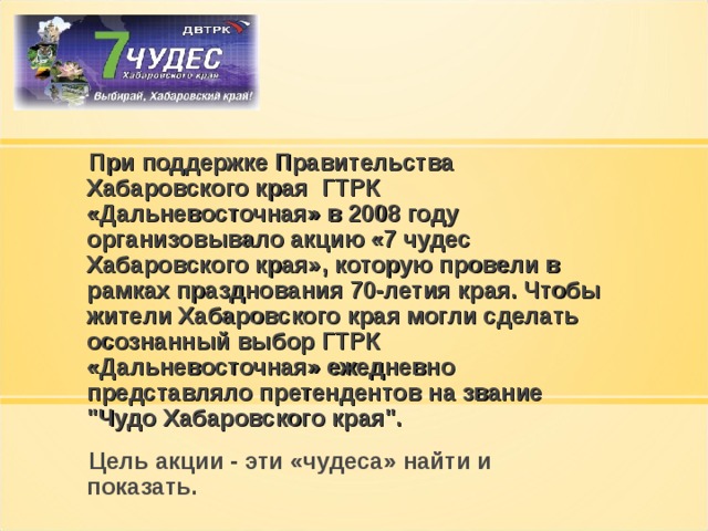  При поддержке Правительства Хабаровского края ГТРК «Дальневосточная» в 2008 году организовывало акцию «7 чудес Хабаровского края», которую провели в рамках празднования 70-летия края. Чтобы жители Хабаровского края могли сделать осознанный выбор ГТРК «Дальневосточная» ежедневно представляло претендентов на звание 