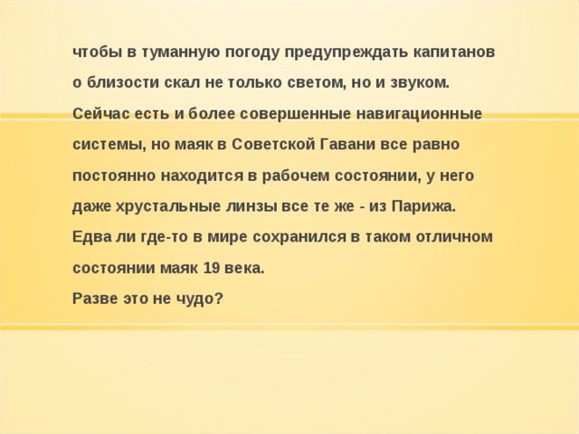 чтобы в туманную погоду предупреждать капитанов о близости скал не только светом, но и звуком. Сейчас есть и более совершенные навигационные системы, но маяк в Советской Гавани все равно постоянно находится в рабочем состоянии, у него даже хрустальные линзы все те же - из Парижа. Едва ли где-то в мире сохранился в таком отличном состоянии маяк 19 века. Разве это не чудо?  