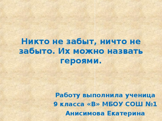 Никто не забыт, ничто не забыто. Их можно назвать героями. Работу выполнила ученица  9 класса «В» МБОУ СОШ №1 Анисимова Екатерина 