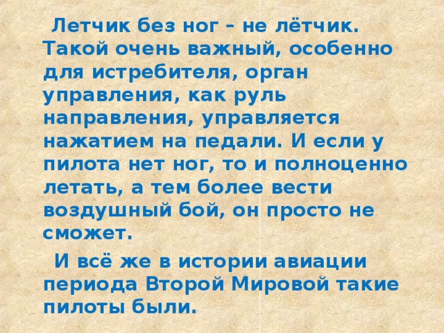 Летчик без ног – не лётчик. Такой очень важный, особенно для истребителя, орган управления, как руль направления, управляется нажатием на педали. И если у пилота нет ног, то и полноценно летать, а тем более вести воздушный бой, он просто не сможет.  И всё же в истории авиации периода Второй Мировой такие пилоты были.  